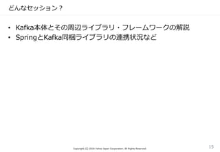 どんなセッション？
• Kafka本体とその周辺ライブラリ・フレームワークの解説
• SpringとKafka同梱ライブラリの連携状況など
Copyright (C) 2018 Yahoo Japan Corporation. All Rights Reserved.
15
 
