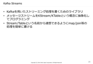 Kafka Streams
• Kafkaを用いたストリーミング処理を書くためのライブラリ
• メッセージストリームをKStream/KTableという概念に抽象化し
てプログラミング
• Stream/Tableという名前から連想できるようにmap/join等の
処理を簡単に書ける
Copyright (C) 2018 Yahoo Japan Corporation. All Rights Reserved.
20
 