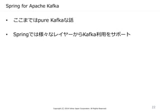 Spring for Apache Kafka
Copyright (C) 2018 Yahoo Japan Corporation. All Rights Reserved.
22
• ここまではpure Kafkaな話
• Springでは様々なレイヤーからKafka利用をサポート
 