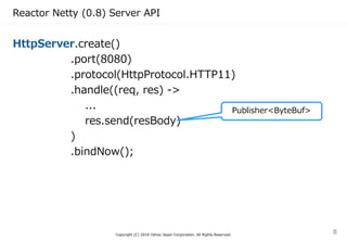 Reactor Netty (0.8) Server API
HttpServer.create()
.port(8080)
.protocol(HttpProtocol.HTTP11)
.handle((req, res) ->
...
res.send(resBody)
)
.bindNow();
Copyright (C) 2018 Yahoo Japan Corporation. All Rights Reserved.
8
Publisher<ByteBuf>
 