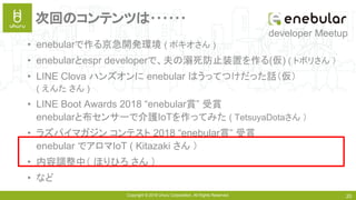 Copyright © 2018 Uhuru Corporation, All Rights Reserved. 20
次回のコンテンツは･･････
• enebularで作る京急開発環境 ( ポキオさん )
• enebularとespr developerで、夫の溺死防止装置を作る(仮) ( トボリさん ）
• LINE Clova ハンズオンに enebular はうってつけだった話（仮）
( えんた さん )
• LINE Boot Awards 2018 “enebular賞” 受賞
enebularと布センサーで介護IoTを作ってみた ( TetsuyaDotaさん ）
• ラズパイマガジン コンテスト 2018 “enebular賞” 受賞
enebular でアロマIoT ( Kitazaki さん ）
• 内容調整中（ ほりひろ さん ）
• など
developer Meetup
 