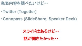 発表内容を調べたいけど・・
・Twitter (Togetter)
・Connpass (SlideShare, Speaker Deck)
スライドはあるけど・・
話が聞きたかった・・
 