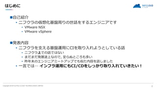Copyright 2018 FUJITSU CLOUD TECHNOLOGIES LIMITED
はじめに
自己紹介
• ニフクラの仮想化基盤周りの世話をするエンジニアです
• VMware NSX
• VMware vSphere
発表...