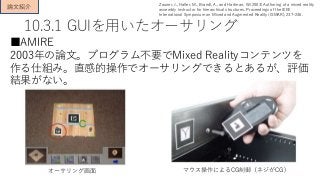 10.3.1 GUIを用いたオーサリング
■AMIRE
2003年の論文。プログラム不要でMixed Realityコンテンツを
作る仕組み。直感的操作でオーサリングできるとあるが、評価
結果がない。
論文紹介 Zauner, J., Haller, M., Brandl, A., and Hartman, W.(2003) Authoring of a mixed reality
assembly instructor for hierarchical structures. Proceedings of the IEEE
International Symposium on Mixed and Augmented Reality (ISMAR), 237–246.
オーサリング画面 マウス操作によるCG制御（ネジがCG)
 