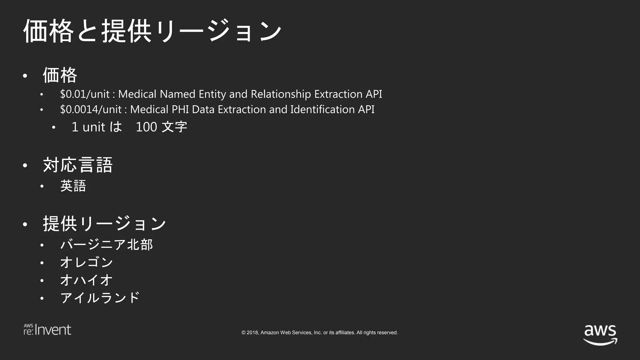© 2018, Amazon Web Services, Inc. or its affiliates. All rights reserved.
価格と提供リージョン
• 価格
• $0.01/unit : Medical Named Entity and Relationship Extraction API
• $0.0014/unit : Medical PHI Data Extraction and Identification API
• 1 unit は 100 文字
• 対応言語
• 英語
• 提供リージョン
• バージニア北部
• オレゴン
• オハイオ
• アイルランド
 