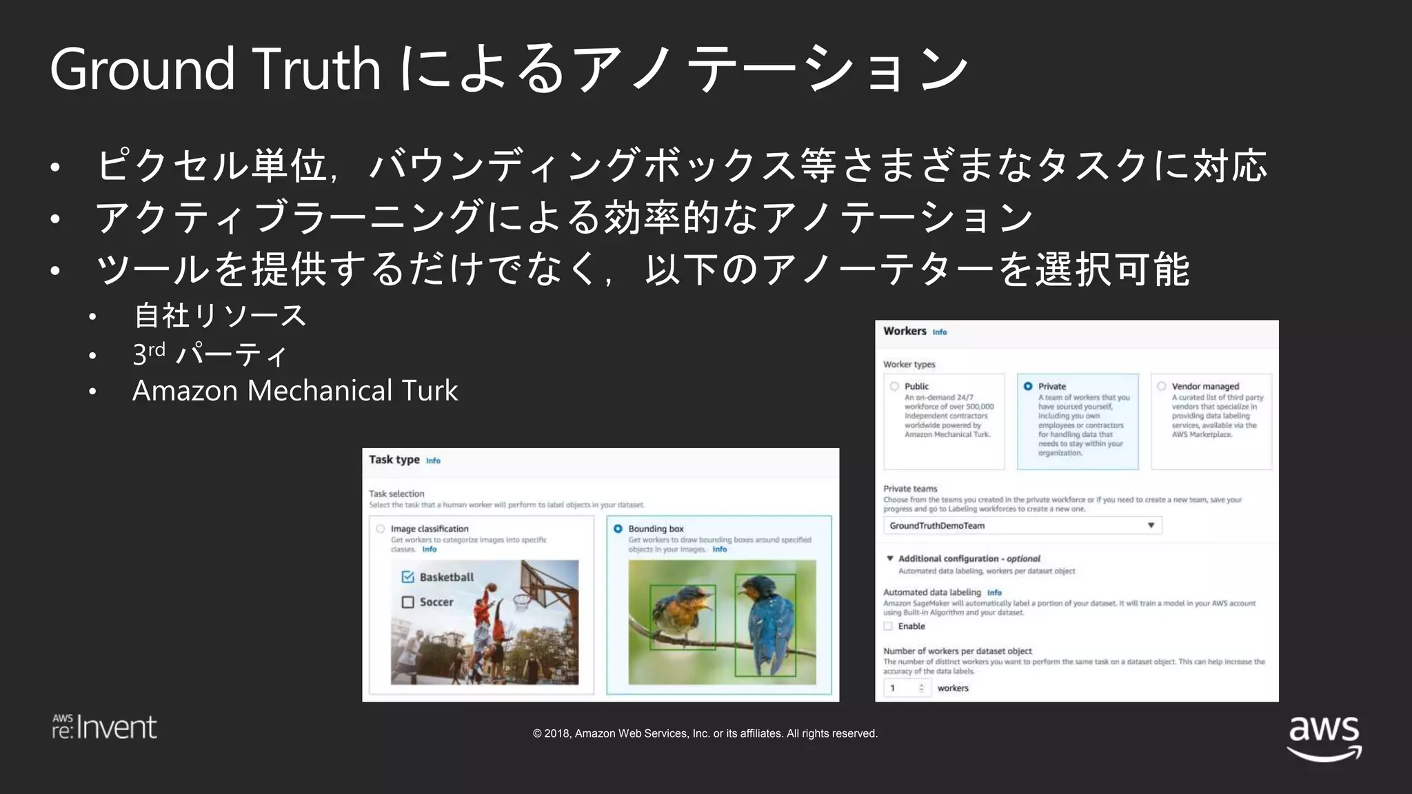 © 2018, Amazon Web Services, Inc. or its affiliates. All rights reserved.
Ground Truth によるアノテーション
• ピクセル単位，バウンディングボックス等さまざまなタスクに対応
• アクティブラーニングによる効率的なアノテーション
• ツールを提供するだけでなく，以下のアノーテターを選択可能
• 自社リソース
• 3rd パーティ
• Amazon Mechanical Turk
 