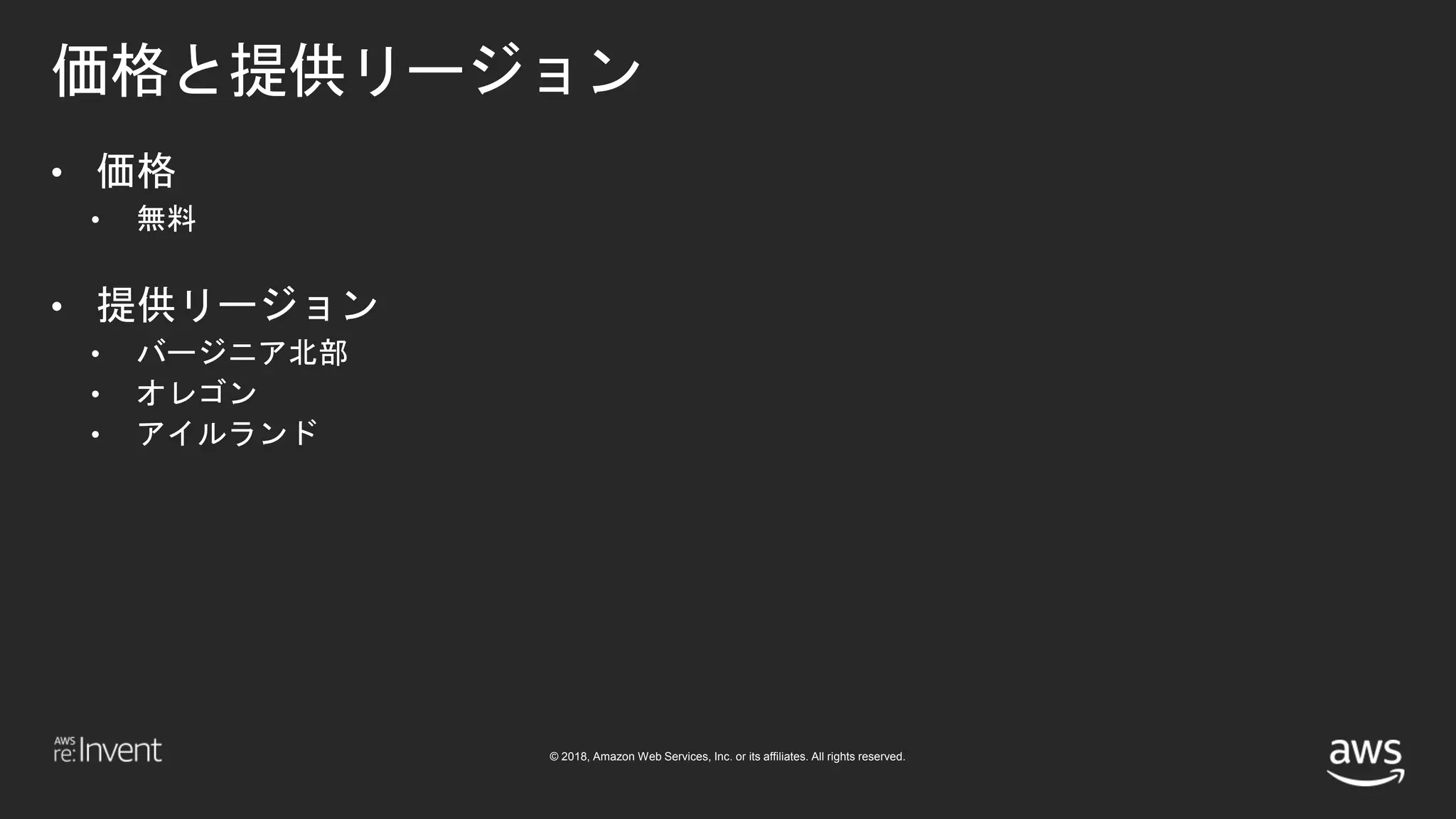 © 2018, Amazon Web Services, Inc. or its affiliates. All rights reserved.
価格と提供リージョン
• 価格
• 無料
• 提供リージョン
• バージニア北部
• オレゴン
• アイルランド
 