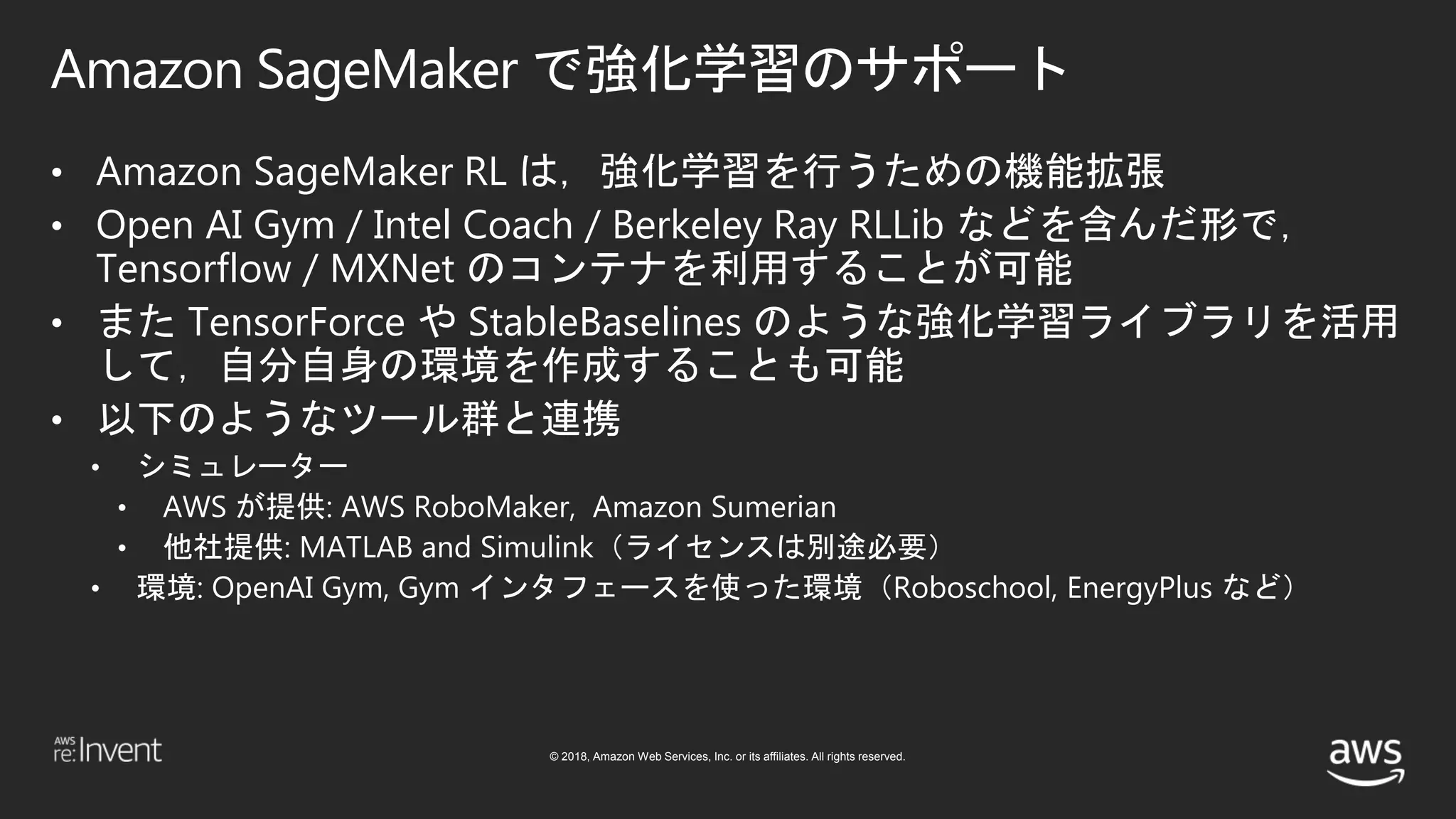 © 2018, Amazon Web Services, Inc. or its affiliates. All rights reserved.
Amazon SageMaker で強化学習のサポート
• Amazon SageMaker RL は，強化学習を行うための機能拡張
• Open AI Gym / Intel Coach / Berkeley Ray RLLib などを含んだ形で，
Tensorflow / MXNet のコンテナを利用することが可能
• また TensorForce や StableBaselines のような強化学習ライブラリを活用
して，自分自身の環境を作成することも可能
• 以下のようなツール群と連携
• シミュレーター
• AWS が提供: AWS RoboMaker, Amazon Sumerian
• 他社提供: MATLAB and Simulink（ライセンスは別途必要）
• 環境: OpenAI Gym, Gym インタフェースを使った環境（Roboschool, EnergyPlus など）
 