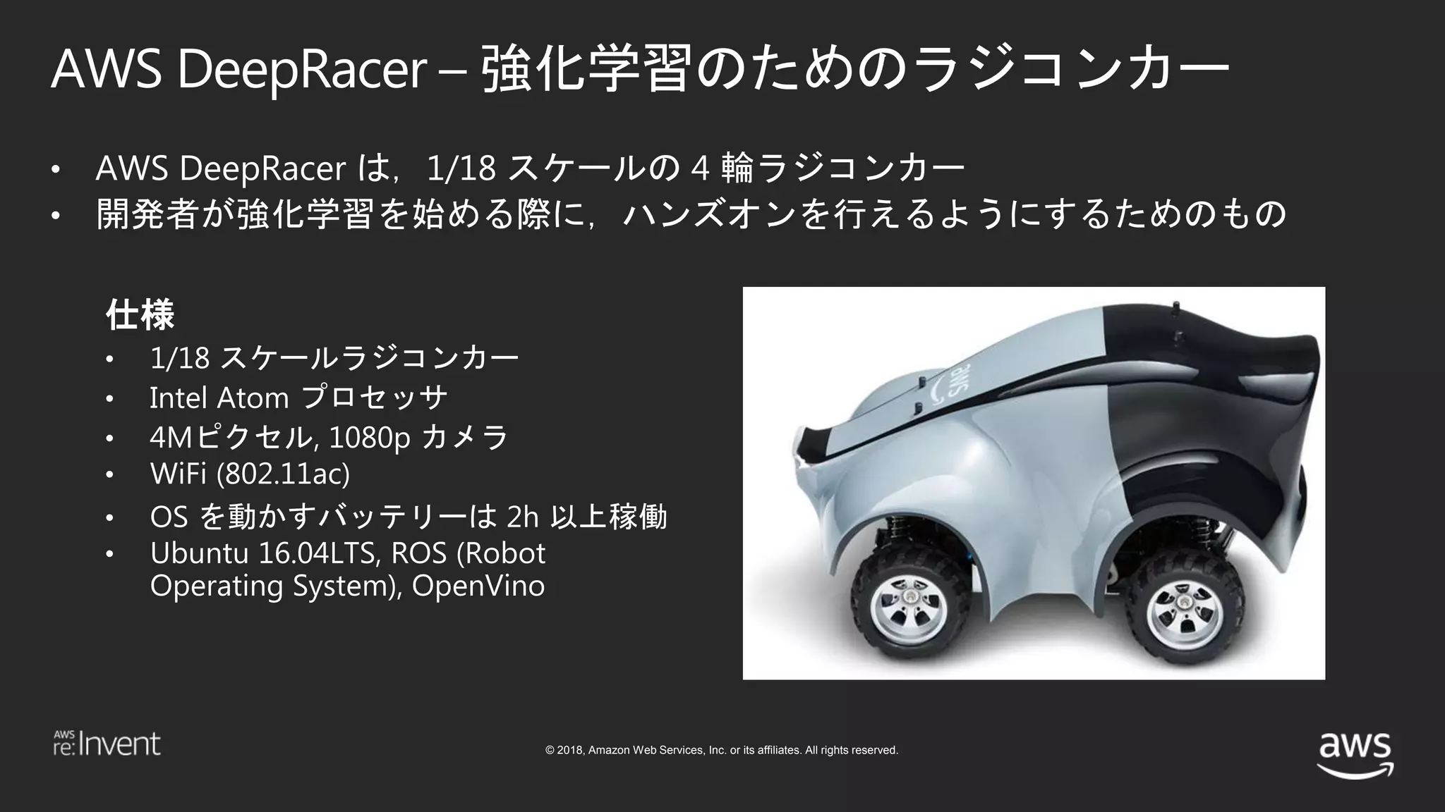 © 2018, Amazon Web Services, Inc. or its affiliates. All rights reserved.
AWS DeepRacer – 強化学習のためのラジコンカー
• AWS DeepRacer は，1/18 スケールの 4 輪ラジコンカー
• 開発者が強化学習を始める際に，ハンズオンを行えるようにするためのもの
仕様
• 1/18 スケールラジコンカー
• Intel Atom プロセッサ
• 4Mピクセル, 1080p カメラ
• WiFi (802.11ac)
• OS を動かすバッテリーは 2h 以上稼働
• Ubuntu 16.04LTS, ROS (Robot
Operating System), OpenVino
 