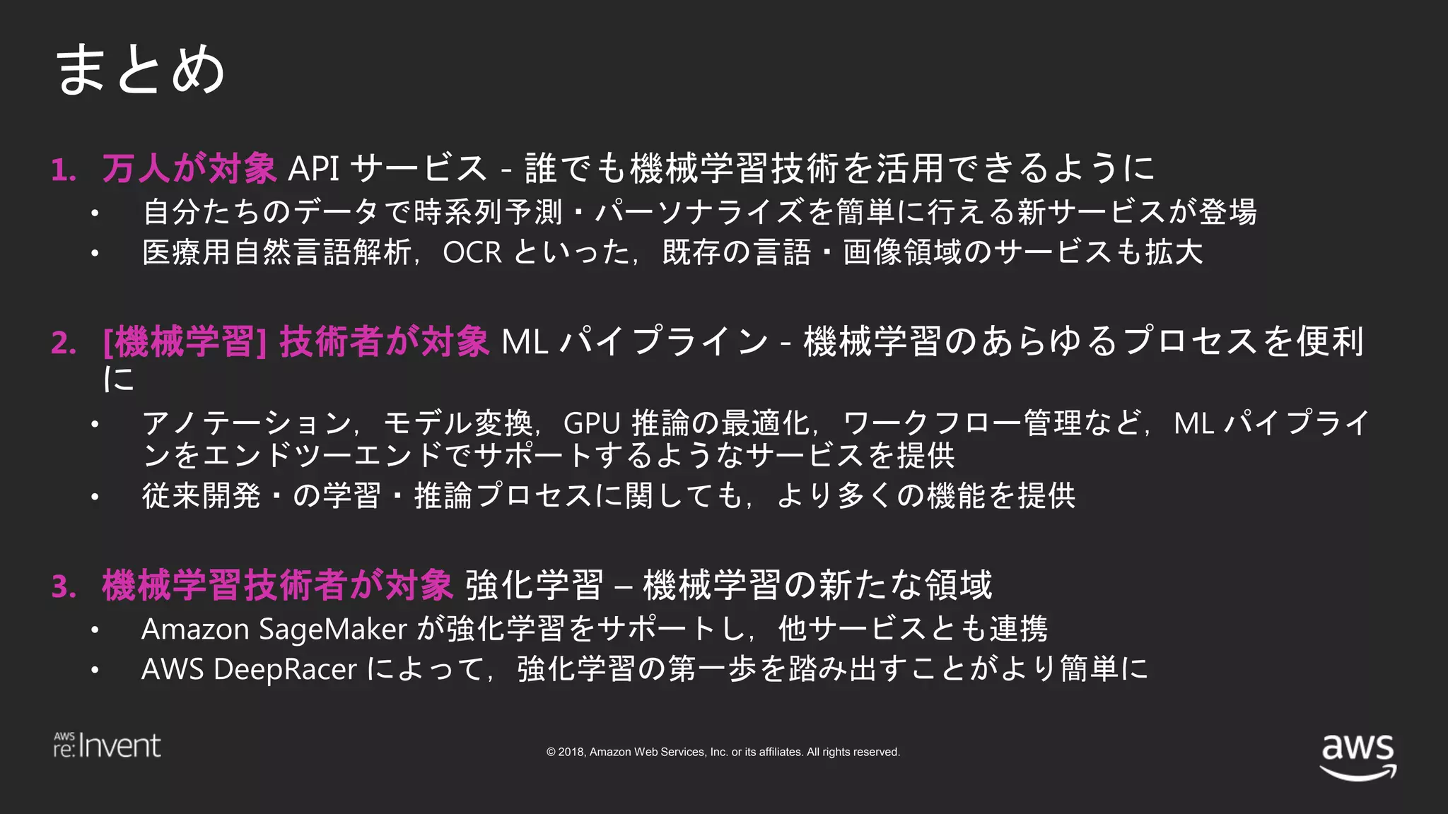 © 2018, Amazon Web Services, Inc. or its affiliates. All rights reserved.
まとめ
1. 万人が対象 API サービス - 誰でも機械学習技術を活用できるように
• 自分たちのデータで時系列予測・パーソナライズを簡単に行える新サービスが登場
• 医療用自然言語解析，OCR といった，既存の言語・画像領域のサービスも拡大
2. [機械学習] 技術者が対象 ML パイプライン - 機械学習のあらゆるプロセスを便利
に
• アノテーション，モデル変換，GPU 推論の最適化，ワークフロー管理など，ML パイプライ
ンをエンドツーエンドでサポートするようなサービスを提供
• 従来開発・の学習・推論プロセスに関しても，より多くの機能を提供
3. 機械学習技術者が対象 強化学習 – 機械学習の新たな領域
• Amazon SageMaker が強化学習をサポートし，他サービスとも連携
• AWS DeepRacer によって，強化学習の第一歩を踏み出すことがより簡単に
 
