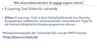 Wie diversitätsorientiert ist meine eigene Lehre?
• E-Learning Tool DiVers für Lehrende
• DiVers: E-Learning –Tool, in dem Hochschullehrende ihre Diversity-
Kompetenzen reflektieren, weiterentwickeln und praktische Tipps für
die hochschuldidaktische Umsetzung gewinnen können.
àKooperationsprojekt der Universität Köln und der RWTH Aachen
àhttp://divers.uni-koeln.de/
 