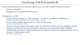 Forschung: ICM & Diversität (2)
• Dimension Geschlecht: Erste Hinweise, dass Frauen vom ICM in MINT-Fächern profitieren:
– bessere Leistungen
– Engagement & verstärktes aktives Lernen
• Engagement im ICM
– Frauen gehören häufiger zu „flip endorsern“, die aktiver als Männer im ICM lernen
(McNally, Chipperfield, Dorsett, Del Fabbro, Frommolt, Goetz, et al., 2016)
– Frauen haben größere Bereitschaft zur Video-Vorbereitung
(Kurtz, Tsimerman & Steiner-Lavi, 2014)
– Frauen erreichen bessere Leistungen, wenn die Lehrkraft im ICM in-class die Aufgaben vorgibt
als wenn sie selber (mit)bestimmen können, was sie in-class bearbeiten wollen. Subjektiv
arbeiten Männer lieber im völlig selbstbestimmten Modus in-class, das schlägt sich aber nicht in
besseren Testleistungen nieder
(Luo, Yang, Xue & Zuo, 2018)
 