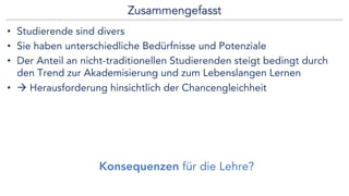 Zusammengefasst
• Studierende sind divers
• Sie haben unterschiedliche Bedürfnisse und Potenziale
• Der Anteil an nicht-traditionellen Studierenden steigt bedingt durch
den Trend zur Akademisierung und zum Lebenslangen Lernen
• à Herausforderung hinsichtlich der Chancengleichheit
Konsequenzen für die Lehre?
 