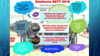 Studiereis BETT 2018
Reis was goed
georganiseerd.
Charlton Park
Academy was
indrukwekkend
Sterk: de
ontspannenheid in
de groep (en
leiding), de hoge
mate van vrijheid om
zelf je activiteiten te
kiezen.
Niets gemist en
wil jullie bij deze
een compliment
geven voor de
organisatie van
deze reis. Het
was top!!
Veel inspiratie,
nieuwe
contacten en
een hoop
ideeën
Inspiratie op BETT.
Kennis delen met
collega's.
Kruisbestuiving met
andere scholen
Meer kennis van ICT en
vergroten ICT contacten
De kracht van
ervaringen
delen.
http://www.gewoonspeciaalict.nl/bett-2018.html
LECSO/Gewoon Speciaal ICT
heeft net als in 2017 een
inspirerende studiereis
naar Londen georganiseerd.
BETT Show 2018, Charlton Park
Academy, Science Museum en
samen met collega’s kennis
delen en vermeerderen.
De nieuwste ontwikkelingen op
onderwijs en ICT gebied
ontdekken én zien een groot
succes.
 