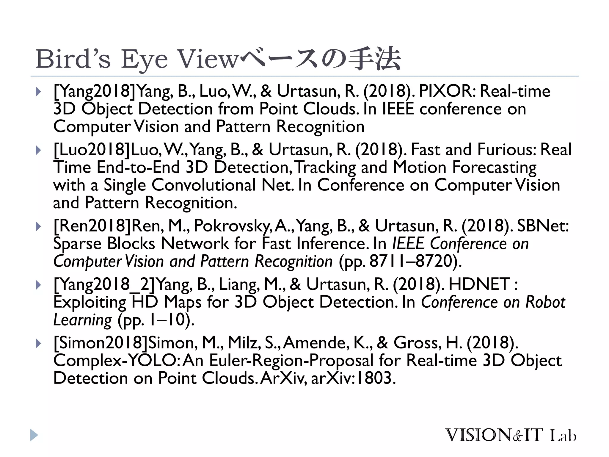 Bird’s Eye Viewベースの手法
 [Yang2018]Yang, B., Luo,W., & Urtasun, R. (2018). PIXOR: Real-time
3D Object Detection from Point Clouds. In IEEE conference on
ComputerVision and Pattern Recognition
 [Luo2018]Luo,W.,Yang, B., & Urtasun, R. (2018). Fast and Furious: Real
Time End-to-End 3D Detection,Tracking and Motion Forecasting
with a Single Convolutional Net. In Conference on ComputerVision
and Pattern Recognition.
 [Ren2018]Ren, M., Pokrovsky,A.,Yang, B., & Urtasun, R. (2018). SBNet:
Sparse Blocks Network for Fast Inference. In IEEE Conference on
ComputerVision and Pattern Recognition (pp. 8711–8720).
 [Yang2018_2]Yang, B., Liang, M., & Urtasun, R. (2018). HDNET :
Exploiting HD Maps for 3D Object Detection. In Conference on Robot
Learning (pp. 1–10).
 [Simon2018]Simon, M., Milz, S.,Amende, K., & Gross, H. (2018).
Complex-YOLO:An Euler-Region-Proposal for Real-time 3D Object
Detection on Point Clouds.ArXiv, arXiv:1803.
 