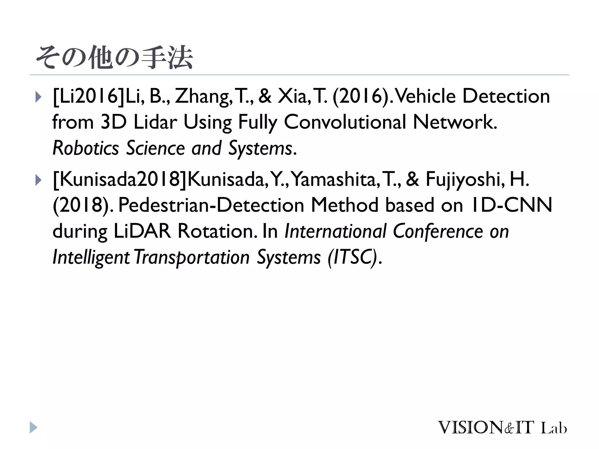 その他の手法
 [Li2016]Li, B., Zhang,T., & Xia,T. (2016).Vehicle Detection
from 3D Lidar Using Fully Convolutional Network.
Robotics Science and Systems.
 [Kunisada2018]Kunisada,Y.,Yamashita,T., & Fujiyoshi, H.
(2018). Pedestrian-Detection Method based on 1D-CNN
during LiDAR Rotation. In International Conference on
IntelligentTransportation Systems (ITSC).
 