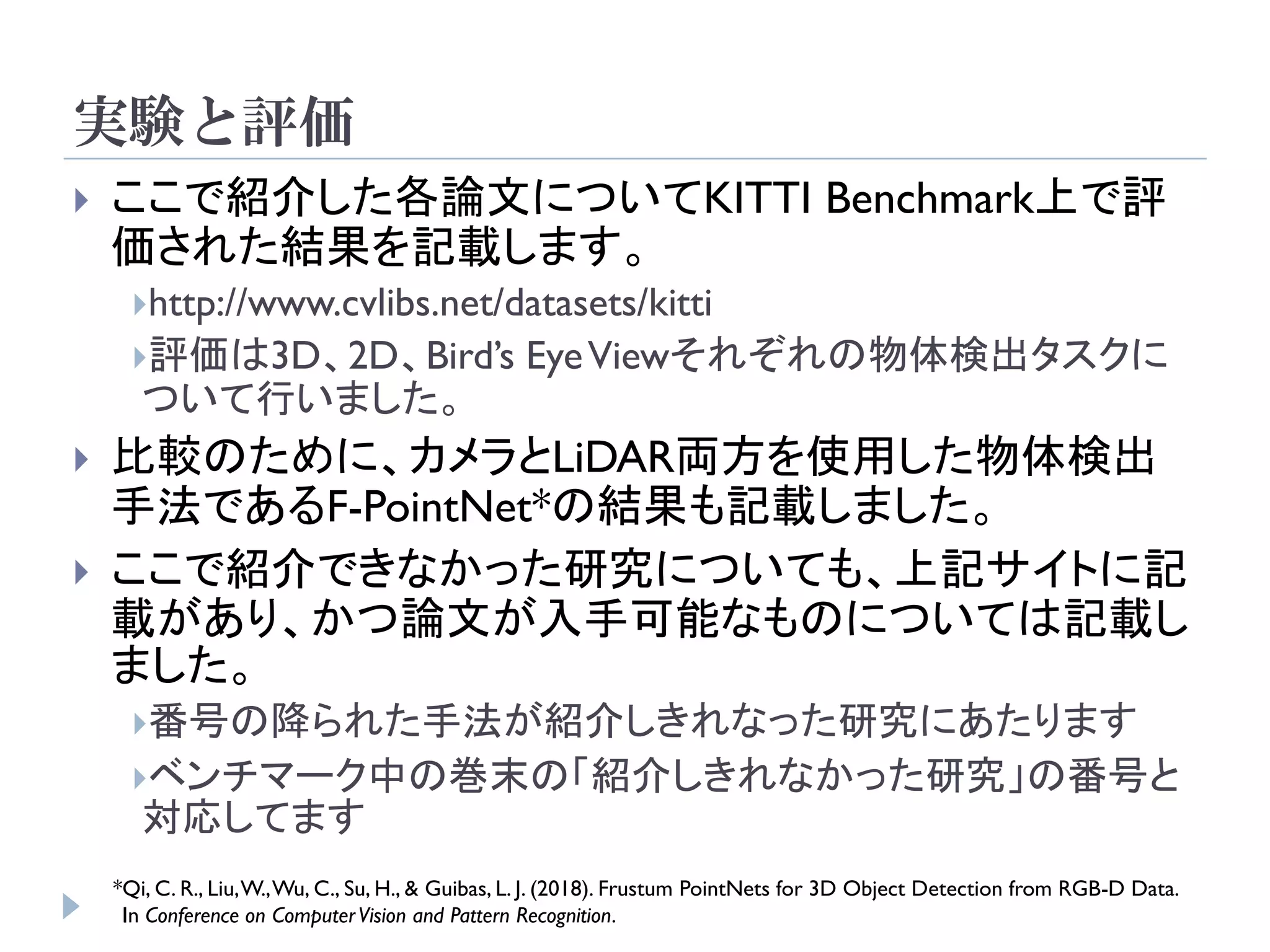 実験と評価
 ここで紹介した各論文についてKITTI Benchmark上で評
価された結果を記載します。
http://www.cvlibs.net/datasets/kitti
評価は3D、2D、Bird’s EyeViewそれぞれの物体検出タスクに
ついて行いました。
 比較のために、カメラとLiDAR両方を使用した物体検出
手法であるF-PointNet*の結果も記載しました。
 ここで紹介できなかった研究についても、上記サイトに記
載があり、かつ論文が入手可能なものについては記載し
ました。
番号の降られた手法が紹介しきれなった研究にあたります
ベンチマーク中の巻末の「紹介しきれなかった研究」の番号と
対応してます
*Qi, C. R., Liu,W.,Wu, C., Su, H., & Guibas, L. J. (2018). Frustum PointNets for 3D Object Detection from RGB-D Data.
In Conference on ComputerVision and Pattern Recognition.
 