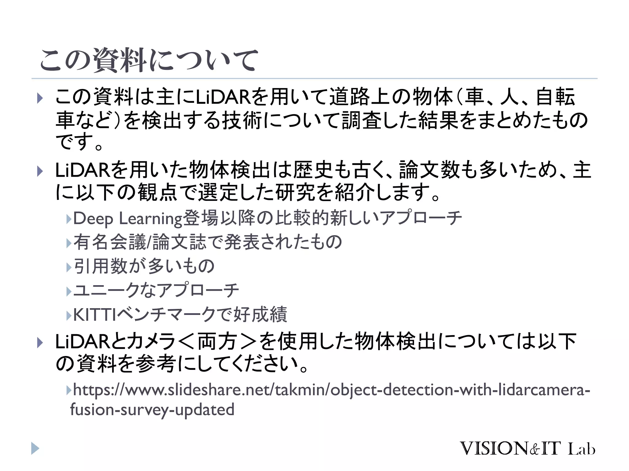 この資料について
 この資料は主にLiDARを用いて道路上の物体（車、人、自転
車など）を検出する技術について調査した結果をまとめたもの
です。
 LiDARを用いた物体検出は歴史も古く、論文数も多いため、主
に以下の観点で選定した研究を紹介します。
Deep Learning登場以降の比較的新しいアプローチ
有名会議/論文誌で発表されたもの
引用数が多いもの
ユニークなアプローチ
KITTIベンチマークで好成績
 LiDARとカメラ＜両方＞を使用した物体検出については以下
の資料を参考にしてください。
https://www.slideshare.net/takmin/object-detection-with-lidarcamera-
fusion-survey-updated
 