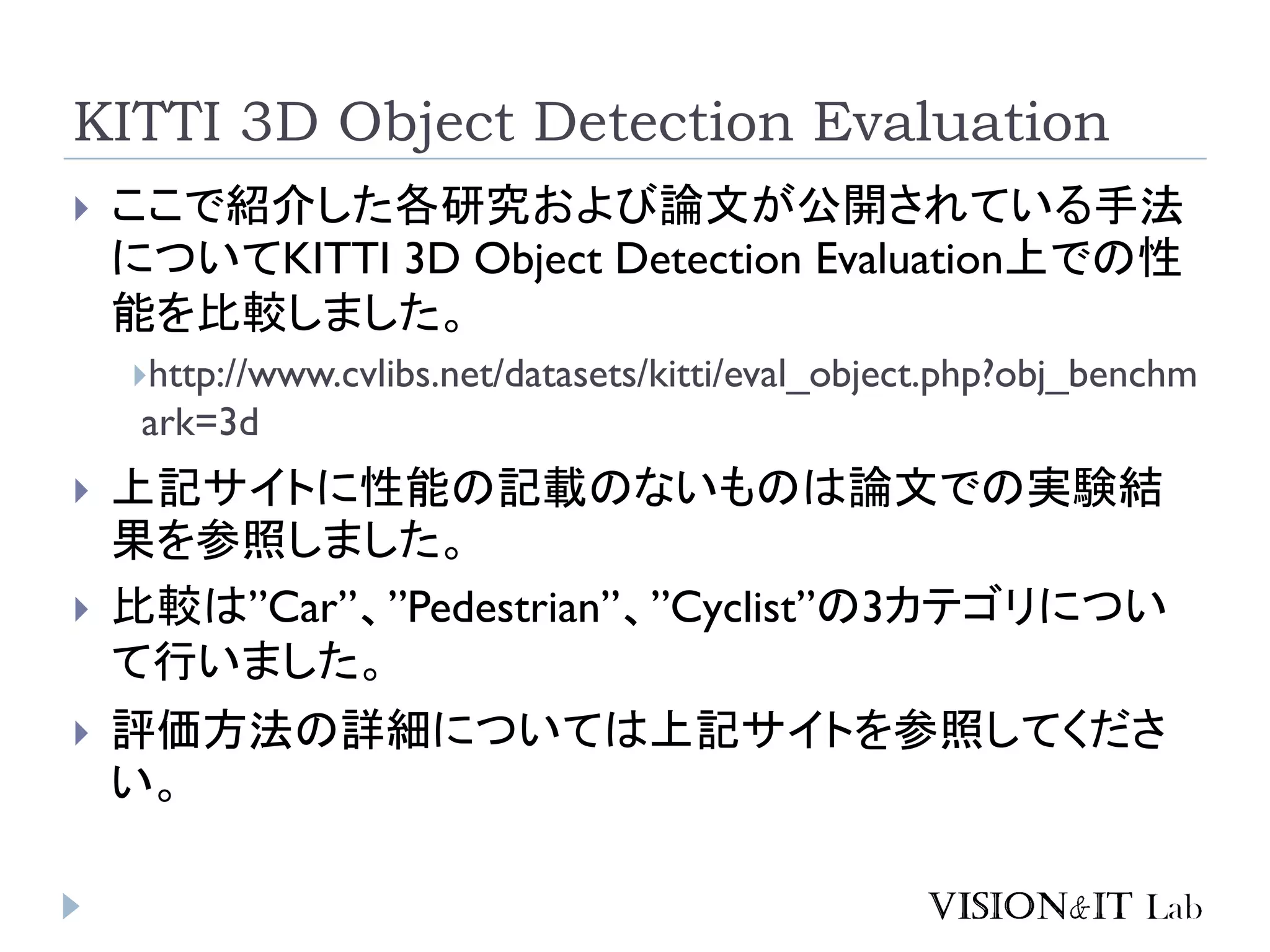 KITTI 3D Object Detection Evaluation
 ここで紹介した各研究および論文が公開されている手法
についてKITTI 3D Object Detection Evaluation上での性
能を比較しました。
http://www.cvlibs.net/datasets/kitti/eval_object.php?obj_benchm
ark=3d
 上記サイトに性能の記載のないものは論文での実験結
果を参照しました。
 比較は”Car”、”Pedestrian”、”Cyclist”の3カテゴリについ
て行いました。
 評価方法の詳細については上記サイトを参照してくださ
い。
 