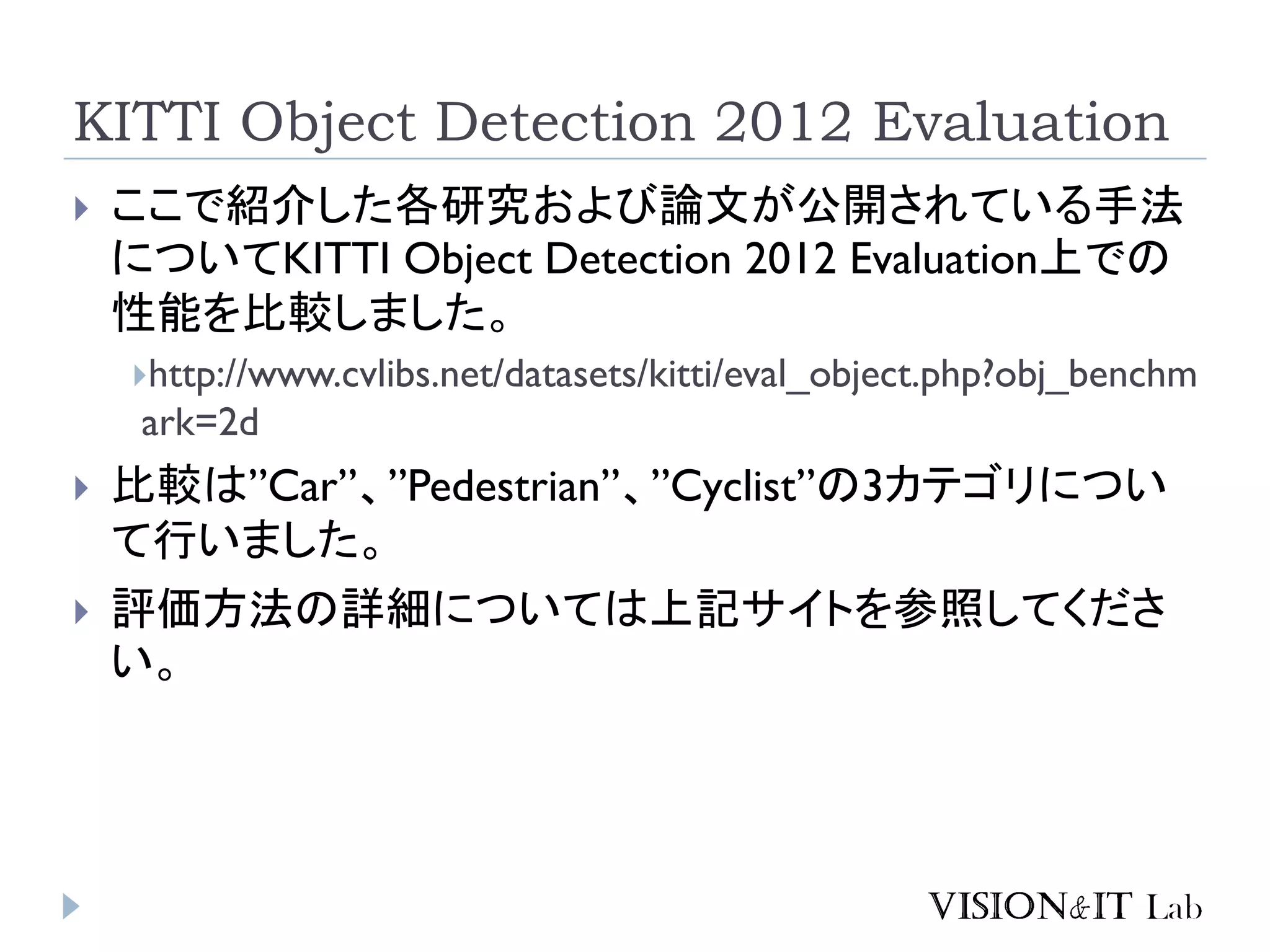 KITTI Object Detection 2012 Evaluation
 ここで紹介した各研究および論文が公開されている手法
についてKITTI Object Detection 2012 Evaluation上での
性能を比較しました。
http://www.cvlibs.net/datasets/kitti/eval_object.php?obj_benchm
ark=2d
 比較は”Car”、”Pedestrian”、”Cyclist”の3カテゴリについ
て行いました。
 評価方法の詳細については上記サイトを参照してくださ
い。
 