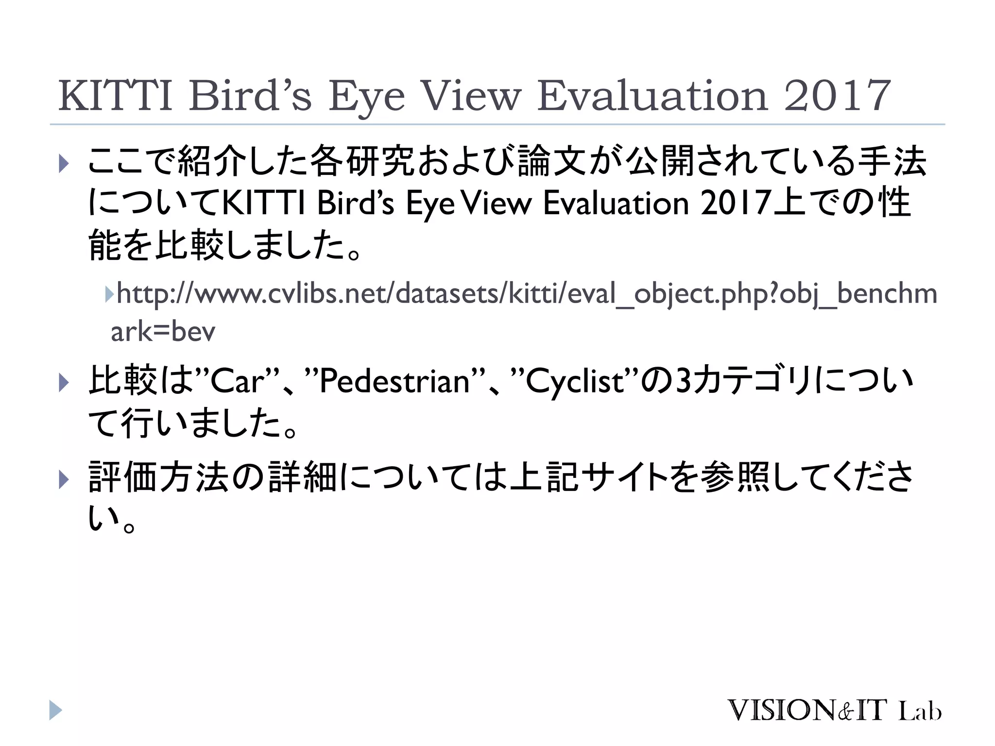KITTI Bird’s Eye View Evaluation 2017
 ここで紹介した各研究および論文が公開されている手法
についてKITTI Bird’s EyeView Evaluation 2017上での性
能を比較しました。
http://www.cvlibs.net/datasets/kitti/eval_object.php?obj_benchm
ark=bev
 比較は”Car”、”Pedestrian”、”Cyclist”の3カテゴリについ
て行いました。
 評価方法の詳細については上記サイトを参照してくださ
い。
 