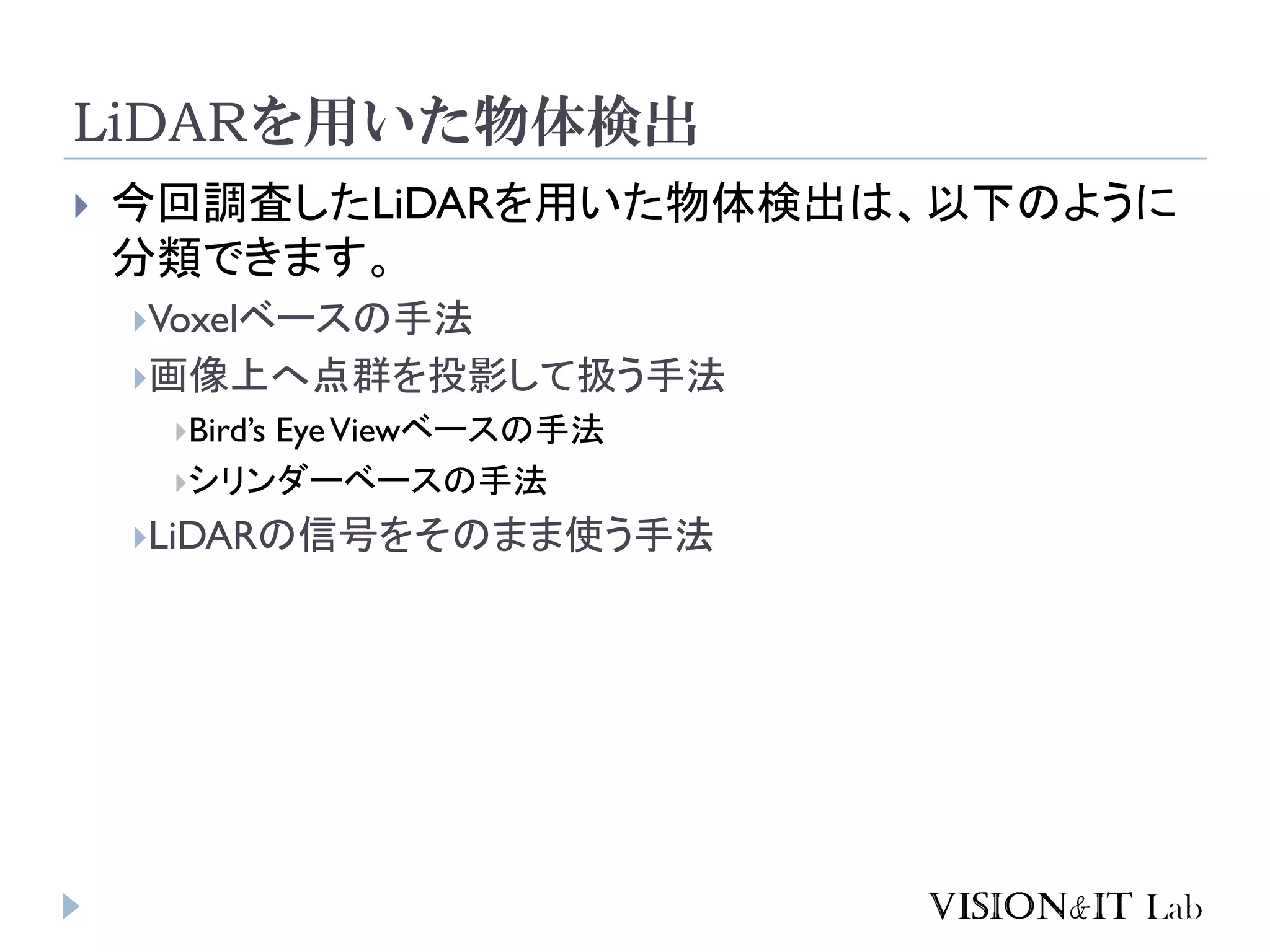 LiDARを用いた物体検出
 今回調査したLiDARを用いた物体検出は、以下のように
分類できます。
Voxelベースの手法
画像上へ点群を投影して扱う手法
Bird’s EyeViewベースの手法
シリンダーベースの手法
LiDARの信号をそのまま使う手法
 