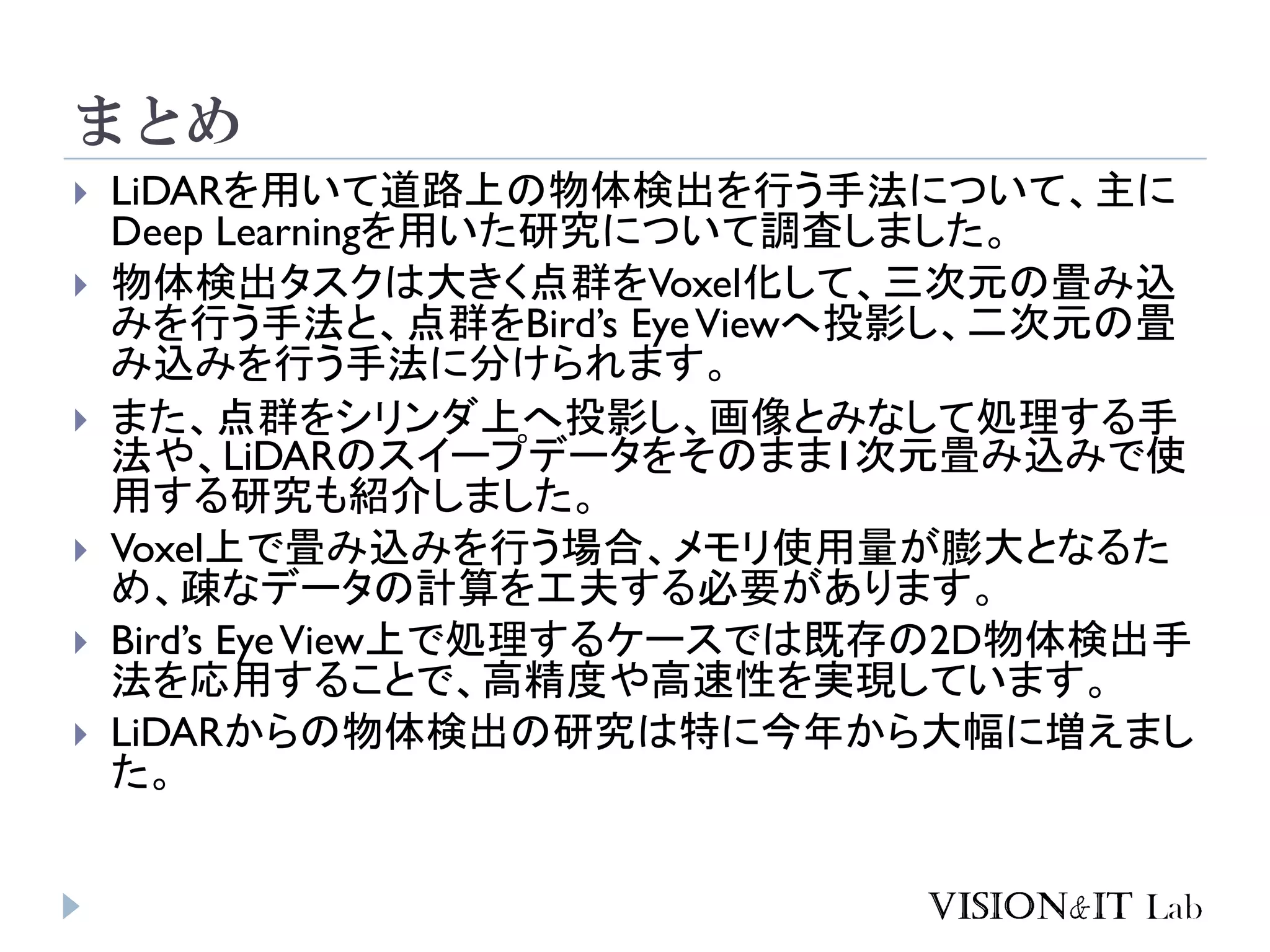 まとめ
 LiDARを用いて道路上の物体検出を行う手法について、主に
Deep Learningを用いた研究について調査しました。
 物体検出タスクは大きく点群をVoxel化して、三次元の畳み込
みを行う手法と、点群をBird’s EyeViewへ投影し、二次元の畳
み込みを行う手法に分けられます。
 また、点群をシリンダ上へ投影し、画像とみなして処理する手
法や、LiDARのスイープデータをそのまま1次元畳み込みで使
用する研究も紹介しました。
 Voxel上で畳み込みを行う場合、メモリ使用量が膨大となるた
め、疎なデータの計算を工夫する必要があります。
 Bird’s EyeView上で処理するケースでは既存の2D物体検出手
法を応用することで、高精度や高速性を実現しています。
 LiDARからの物体検出の研究は特に今年から大幅に増えまし
た。
 