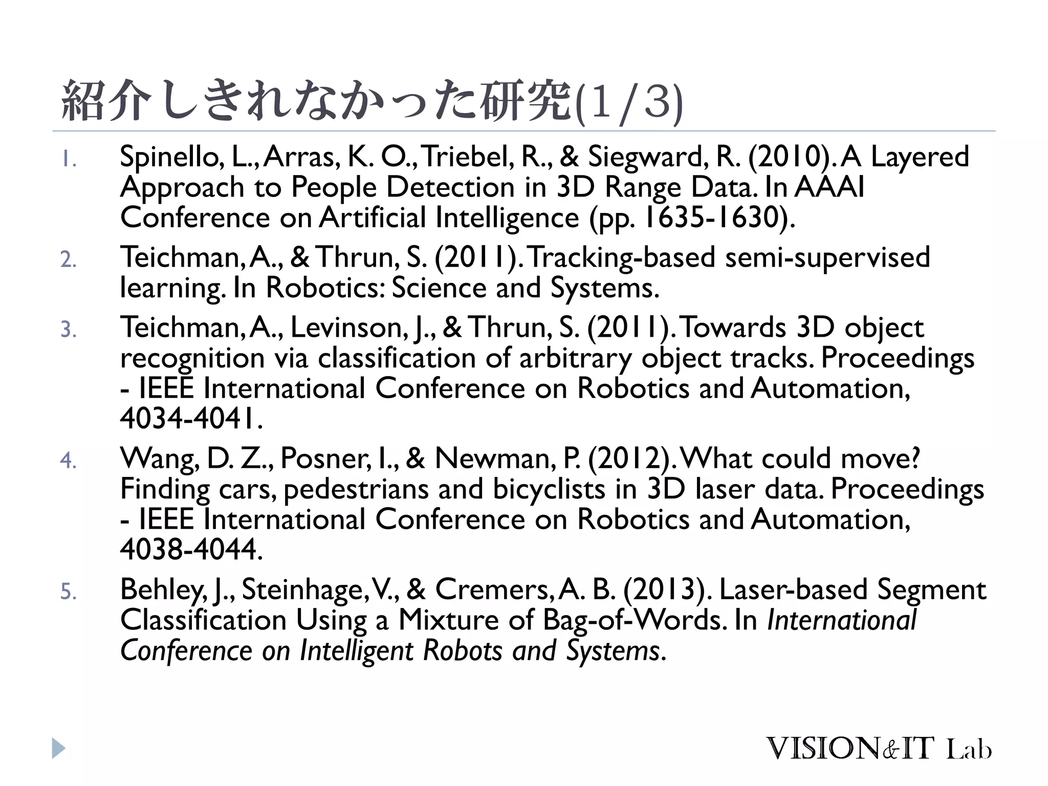 紹介しきれなかった研究(1/3)
1. Spinello, L.,Arras, K. O.,Triebel, R., & Siegward, R. (2010).A Layered
Approach to People Detection in 3D Range Data. In AAAI
Conference on Artificial Intelligence (pp. 1635-1630).
2. Teichman,A., & Thrun, S. (2011).Tracking-based semi-supervised
learning. In Robotics: Science and Systems.
3. Teichman,A., Levinson, J., & Thrun, S. (2011).Towards 3D object
recognition via classification of arbitrary object tracks. Proceedings
- IEEE International Conference on Robotics and Automation,
4034-4041.
4. Wang, D. Z., Posner, I., & Newman, P. (2012).What could move?
Finding cars, pedestrians and bicyclists in 3D laser data. Proceedings
- IEEE International Conference on Robotics and Automation,
4038-4044.
5. Behley, J., Steinhage,V., & Cremers,A. B. (2013). Laser-based Segment
Classification Using a Mixture of Bag-of-Words. In International
Conference on Intelligent Robots and Systems.
 