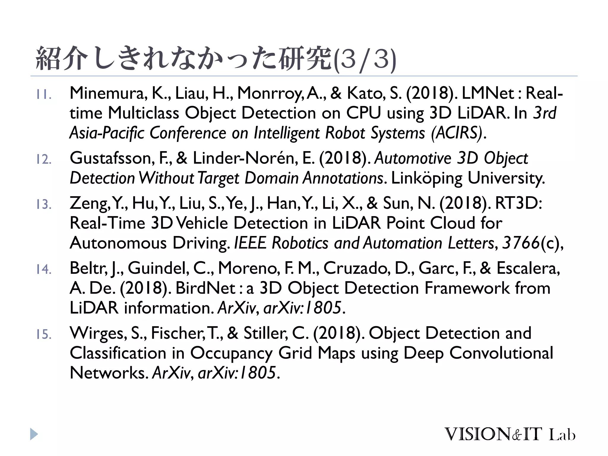 紹介しきれなかった研究(3/3)
11. Minemura, K., Liau, H., Monrroy,A., & Kato, S. (2018). LMNet : Real-
time Multiclass Object Detection on CPU using 3D LiDAR. In 3rd
Asia-Pacific Conference on Intelligent Robot Systems (ACIRS).
12. Gustafsson, F., & Linder-Norén, E. (2018). Automotive 3D Object
DetectionWithoutTarget Domain Annotations. Linköping University.
13. Zeng,Y., Hu,Y., Liu, S.,Ye, J., Han,Y., Li, X., & Sun, N. (2018). RT3D:
Real-Time 3DVehicle Detection in LiDAR Point Cloud for
Autonomous Driving. IEEE Robotics and Automation Letters, 3766(c),
14. Beltr, J., Guindel, C., Moreno, F. M., Cruzado, D., Garc, F., & Escalera,
A. De. (2018). BirdNet : a 3D Object Detection Framework from
LiDAR information. ArXiv, arXiv:1805.
15. Wirges, S., Fischer,T., & Stiller, C. (2018). Object Detection and
Classification in Occupancy Grid Maps using Deep Convolutional
Networks. ArXiv, arXiv:1805.
 