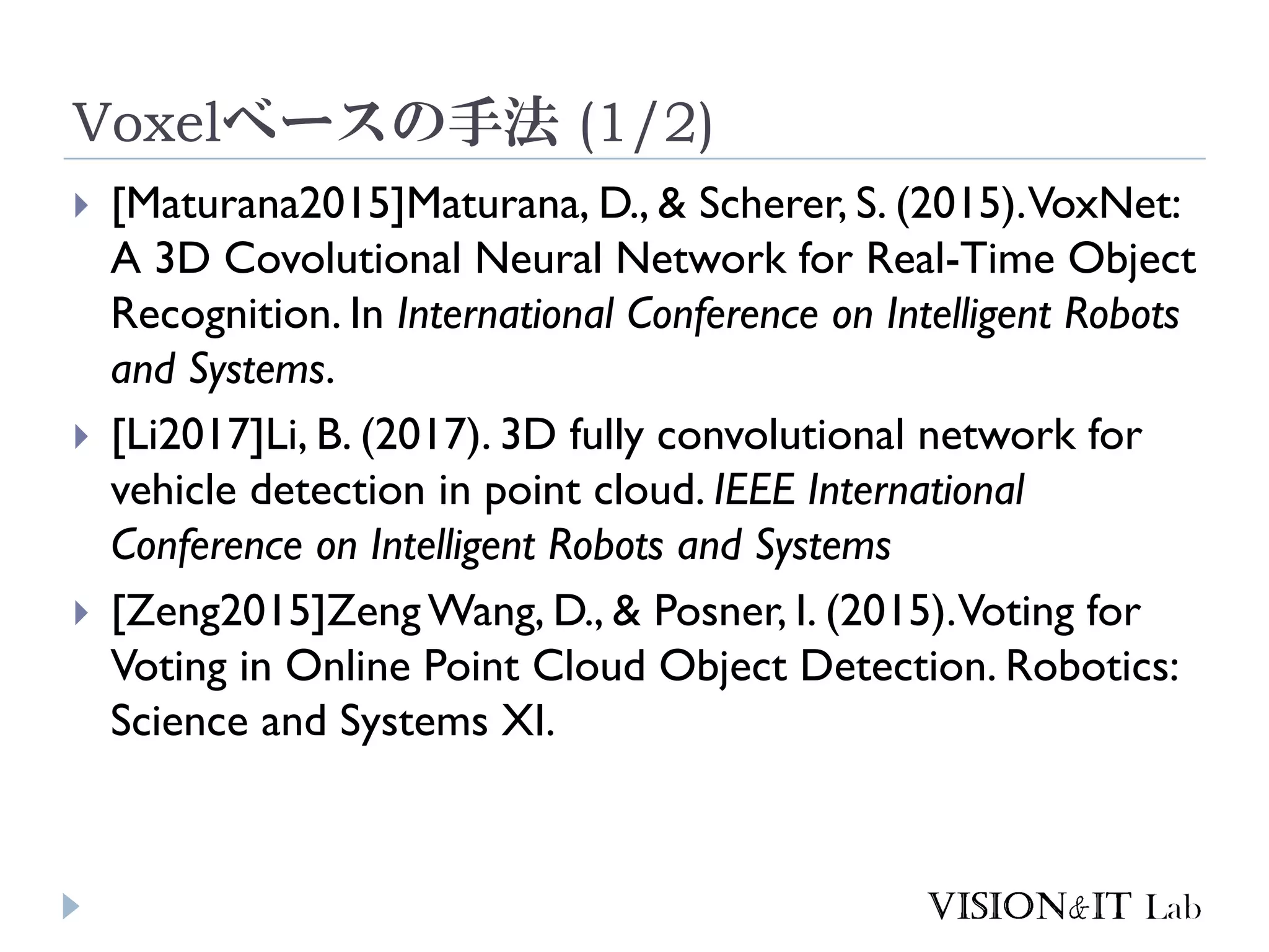 Voxelベースの手法 (1/2)
 [Maturana2015]Maturana, D., & Scherer, S. (2015).VoxNet:
A 3D Covolutional Neural Network for Real-Time Object
Recognition. In International Conference on Intelligent Robots
and Systems.
 [Li2017]Li, B. (2017). 3D fully convolutional network for
vehicle detection in point cloud. IEEE International
Conference on Intelligent Robots and Systems
 [Zeng2015]Zeng Wang, D., & Posner, I. (2015).Voting for
Voting in Online Point Cloud Object Detection. Robotics:
Science and Systems XI.
 