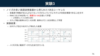 実験3
• ノイズの多い高調波発振器から得られた1次元シーケンス
– 各観測で情報がほとんどなくても（ノイズが入っていても）モデルが状態を構築できることを示す．
– RNNにはLSTMを用いて，階層TD-VAEを使って学習．
• bが階層化している（説明は省略）
– ステップ幅は確率0.8で[1,10]の間，確率0.2で[1,120]の間として学習
• 実験結果：
– 20ステップ及び100ステップ飛ばした結果
– ノイズが多い観測データでも生成できている．
24
Under review asaconference paper at ICLR 2019
Figure4: Skip-state prediction for 1D signal. Theinput isgenerated by anoisy harmonic oscillator.
Rollouts consist of (a) ajumpy state transition with either dt = 20 or dt = 100, followed by 20 state
transitions with dt = 1. The model is able to create a state and predict it into the future, correctly
predicting frequency and magnitude of thesignal.
predict asmuch aspossible about thestate, which consists of frequency, magnitude and position, and
it isonly theposition that cannot beaccurately predicted.
 
