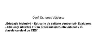 „Educația incluzivă - Educație de calitate pentru toți- Evaluarea
– Eficienţa utilizării TIC în procesul instructiv-educativ în
clasele cu elevi cu CES”
Conf. Dr. Ionut Vlădescu
 