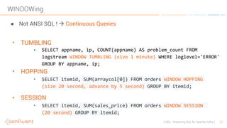 22KSQL- Streaming SQL for Apache Kafka
WINDOWing
● Not ANSI SQL ! à Continuous Queries
• TUMBLING
• SELECT appname, ip, COUNT(appname) AS problem_count FROM
logstream WINDOW TUMBLING (size 1 minute) WHERE loglevel='ERROR'
GROUP BY appname, ip;
• HOPPING
• SELECT itemid, SUM(arraycol[0]) FROM orders WINDOW HOPPING
(size 20 second, advance by 5 second) GROUP BY itemid;
• SESSION
• SELECT itemid, SUM(sales_price) FROM orders WINDOW SESSION
(20 second) GROUP BY itemid;
 