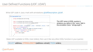 28KSQL- Streaming SQL for Apache Kafka
User Defined Functions (UDF, UDAF)
Write UDF code in Java, mark with annotations @UdfDescription, @Udf.
SELECT address, STRINGLENGTH(address->street) FROM orders;
Make UDF available to KSQL (next slides), then use it like any other KSQL function in your queries:
The UDF name in KSQL queries is
whatever you define in the `name` field in
the annotation (here: “stringLength”).
 