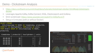 31KSQL- Streaming SQL for Apache Kafka
Demo - Clickstream Analysis
• https://docs.confluent.io/current/ksql/docs/tutorials/clickstream-docker.html#ksql-clickstream-
docker
• Leverages Apache Kafka, Kafka Connect, KSQL, Elasticsearch and Grafana
• 5min screencast: https://www.youtube.com/watch?v=A45uRzJiv7I
• Setup in 5 minutes (with or without Docker)
SELECT STREAM
CEIL(timestamp TO HOUR) AS timeWindow, productId,
COUNT(*) AS hourlyOrders, SUM(units) AS units
FROM Orders GROUP BY CEIL(timestamp TO HOUR),
productId;
timeWindow | productId | hourlyOrders | units
------------+-----------+--------------+-------
08:00:00 | 10 | 2 | 5
08:00:00 | 20 | 1 | 8
09:00:00 | 10 | 4 | 22
09:00:00 | 40 | 1 | 45
... | ... | ... | ...
 