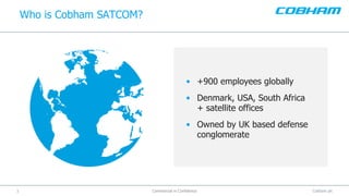 Cobham plc3
Who is Cobham SATCOM?
Commercial in Confidence
• +900 employees globally
• Denmark, USA, South Africa
+ satellite offices
• Owned by UK based defense
conglomerate
 