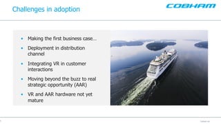 Cobham plcCobham plc
Challenges in adoption
9
• Making the first business case…
• Deployment in distribution
channel
• Integrating VR in customer
interactions
• Moving beyond the buzz to real
strategic opportunity (AAR)
• VR and AAR hardware not yet
mature
 