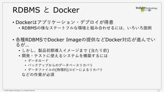 © 2018 Insight Technology, Inc. All Rights Reserved. 21
RDBMS と Docker
• Dockerはアプリケーション・デプロイが得意
• RDBMSの様なステートフルな環境と組み合わせるには、いろいろ面倒
• 各種RDBMSでDocker Imageの提供などDocker対応が進んでい
るが…
• しかし、製品初期導入イメージまで (当たり前)
• 開発・テストに使えるシステムを構築するには
• データロード
• バックアップからのデータベースリカバリ
• データファイルの(物理的)コピーによるリカバリ
などの作業が必須
 