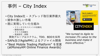 © 2018 Insight Technology, Inc. All Rights Reserved. 23
事例 – City Index
• City Index社 - スプレッド取引業界最大
• 競争の激しい市場
• 既に実現していた仕組み
- リリースマネジメントの自動化
- 継続的統合
- テストの自動化
- 高速設定・削除
開発グループはスクラム、TDD、BDDを採用
• SAFe及びAgilePMによるアジャイル開発
• “Best Mobile Trading Platform” を受賞
(atMoneyAM Online Finance Awards)
“We turned to Agile to
increase ITs value to the
business and make it
more effective.“
 