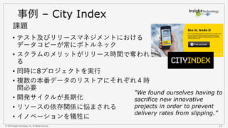 © 2018 Insight Technology, Inc. All Rights Reserved. 24
事例 – City Index
• テスト及びリリースマネジメントにおける
データコピーが常にボトルネック
• スクラムのメリットがリリース時間で奪われ
る
• 同時に8プロジェクトを実行
• 複数の本番データのリストアにそれぞれ４時
間必要
• 開発サイクルが長期化
• リソースの依存関係に悩まされる
• イノベーションを犠牲に
課題
“We found ourselves having to
sacrifice new innovative
projects in order to prevent
delivery rates from slipping.”
 
