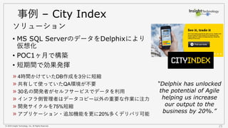 © 2018 Insight Technology, Inc. All Rights Reserved. 25
事例 – City Index
• MS SQL ServerのデータをDelphixにより
仮想化
• POC1ヶ月で構築
• 短期間で効果発揮
ソリューション
4時間かけていたDB作成を3分に短縮
共有して使っていたQA環境が不要
30名の開発者がセルフサービスでデータを利用
インフラ側管理者はデータコピー以外の重要な作業に注力
開発サイクルを75%短縮
アプリケーション・追加機能を更に20%多くデリバリ可能
“Delphix has unlocked
the potential of Agile
helping us increase
our output to the
business by 20%.”
 