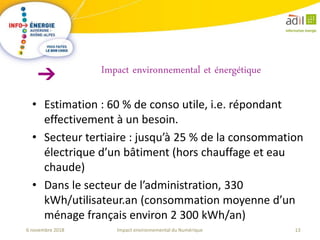 13Impact environnemental du Numérique6 novembre 2018
• Estimation : 60 % de conso utile, i.e. répondant
effectivement à un besoin.
• Secteur tertiaire : jusqu’à 25 % de la consommation
électrique d’un bâtiment (hors chauffage et eau
chaude)
• Dans le secteur de l’administration, 330
kWh/utilisateur.an (consommation moyenne d’un
ménage français environ 2 300 kWh/an)
Impact environnemental et énergétique
 