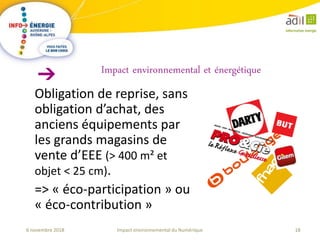 18Impact environnemental du Numérique6 novembre 2018
Obligation de reprise, sans
obligation d’achat, des
anciens équipements par
les grands magasins de
vente d’EEE (> 400 m² et
objet < 25 cm).
=> « éco-participation » ou
« éco-contribution »
Impact environnemental et énergétique
 