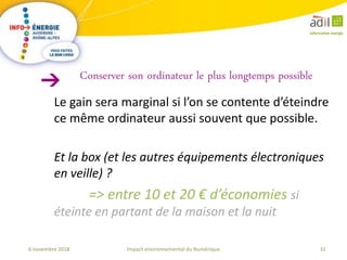 31Impact environnemental du Numérique6 novembre 2018
Le gain sera marginal si l’on se contente d’éteindre
ce même ordinateur aussi souvent que possible.
Et la box (et les autres équipements électroniques
en veille) ?
=> entre 10 et 20 € d’économies si
éteinte en partant de la maison et la nuit
Conserver son ordinateur le plus longtemps possible
 