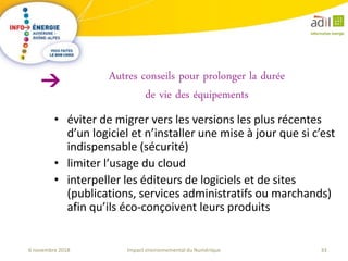 33Impact environnemental du Numérique6 novembre 2018
• éviter de migrer vers les versions les plus récentes
d’un logiciel et n’installer une mise à jour que si c’est
indispensable (sécurité)
• limiter l’usage du cloud
• interpeller les éditeurs de logiciels et de sites
(publications, services administratifs ou marchands)
afin qu’ils éco-conçoivent leurs produits
Autres conseils pour prolonger la durée
de vie des équipements
 