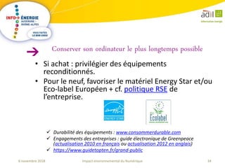 34Impact environnemental du Numérique6 novembre 2018
• Si achat : privilégier des équipements
reconditionnés.
• Pour le neuf, favoriser le matériel Energy Star et/ou
Eco-label Européen + cf. politique RSE de
l’entreprise.
 Durabilité des équipements : www.consommerdurable.com
 Engagements des entreprises : guide électronique de Greenpeace
(actualisation 2010 en français ou actualisation 2012 en anglais)
 https://www.guidetopten.fr/grand-public
Conserver son ordinateur le plus longtemps possible
 