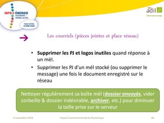 46Impact environnemental du Numérique6 novembre 2018
• Supprimer les PJ et logos inutiles quand réponse à
un mèl.
• Supprimer les PJ d’un mél stocké (ou supprimer le
message) une fois le document enregistré sur le
réseau
Les courriels (pièces jointes et place réseau)
Nettoyer régulièrement sa boîte mèl (dossier envoyés, vider
corbeille & dossier indésirable, archiver, etc.) pour diminuer
la taille prise sur le serveur
 