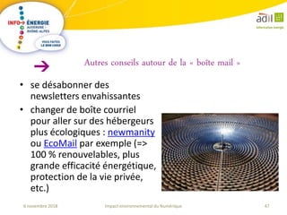 47Impact environnemental du Numérique6 novembre 2018
Autres conseils autour de la « boîte mail »
• se désabonner des
newsletters envahissantes
• changer de boîte courriel
pour aller sur des hébergeurs
plus écologiques : newmanity
ou EcoMail par exemple (=>
100 % renouvelables, plus
grande efficacité énergétique,
protection de la vie privée,
etc.)
 