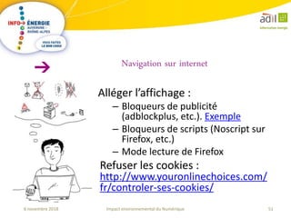 51Impact environnemental du Numérique6 novembre 2018
Alléger l’affichage :
– Bloqueurs de publicité
(adblockplus, etc.). Exemple
– Bloqueurs de scripts (Noscript sur
Firefox, etc.)
– Mode lecture de Firefox
Refuser les cookies :
http://www.youronlinechoices.com/
fr/controler-ses-cookies/
Navigation sur internet
 