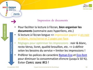 54Impact environnemental du Numérique6 novembre 2018
• Pour faciliter la lecture à l’écran, bien organiser les
documents (sommaire avec hyperliens, etc.)
Impression de documents
LECTUREECRAN
IMPRESSION
• Si lecture à l’écran longue => impression papier si en noir
et blanc, recto/verso et 2 pages par face.
• Réglages pour optimiser les impressions : noir & blanc,
recto-Verso, livret, qualité brouillon, etc. => à définir
selon les besoins du service + limiter les impressions !
• Préférer les polices de caractère Ryman Eco et Eco-font
pour diminuer la consommation d’encre (jusqu’à 50 %).
Éviter Comic sans MS !
 